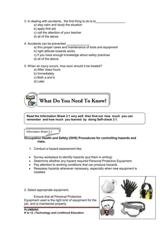PLUMBING
K to 12 –Technology and Livelihood Education 119
3. In dealing with accidents , the first thing to do is to_________________.
a) stay calm and study the situation
b) apply first aid
c) call the attention of your teacher
d) all of the above
4. Accidents can be prevented _____________.
a) thru proper cares and maintenance of tools and equipment
b) right attitude towards works
c) if you have enough knowledge about safety practices
d) all of the above
5. When an injury occurs, how soon should it be treated?
a) After class hours
b) Immediately
c) Both a and b
d) Later
Occupation Health and Safety (OHS) Procedures for controlling hazards and
risks.
1. Conduct a hazard assessment like;
 Survey workplace to identify hazards (put them in writing)
 Determine whether any hazard required Personal Protective Equipment.
 Pay attention to working conditions that can produce hazards
 Reassess hazards whenever necessary, especially when new equipment is
installed
2. Select appropriate equipment;
Ensure that all Personal Protective
Equipment used is the right kind of equipment for the
job, and is maintained properly
Information Sheet 3.1
Read the Information Sheet 3.1 very well then find out how much you can
remember and how much you learned by doing Self-check 3.1.
 