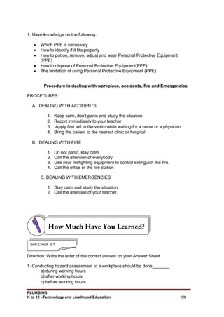 PLUMBING
K to 12 –Technology and Livelihood Education 120
1. Have knowledge on the following:
 Which PPE is necessary
 How to identify if it fits properly
 How to put on, remove, adjust and wear Personal Protective Equipment
(PPE)
 How to dispose of Personal Protective Equipment(PPE)
 The limitation of using Personal Protective Equipment (PPE)
Procedure in dealing with workplace, accidents, fire and Emergencies
PROCEDURES:
A. DEALING WITH ACCIDENTS
1. Keep calm, don’t panic and study the situation.
2. Report immediately to your teacher
3. Apply first aid to the victim while waiting for a nurse or a physician
4. Bring the patient to the nearest clinic or hospital
B. DEALING WITH FIRE
1. Do not panic, stay calm.
2. Call the attention of everybody.
3. Use your firefighting equipment to control extinguish the fire.
4. Call the office or the fire station
C. DEALING WITH EMERGENCIES
1. Stay calm and study the situation.
2. Call the attention of your teacher.
Direction: Write the letter of the correct answer on your Answer Sheet
1. Conducting hazard assessment to a workplace should be done_______.
a) during working hours
b) after working hours
c) before working hours
Self-Check 3.1
 