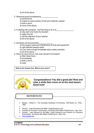PLUMBING
K to 12 –Technology and Livelihood Education 121
d) all of the above
2. Observing good housekeeping ________________.
a) prevents fire
b) makes for easy location of tool and materials needed
c) both a and b
d) none of the above
3. In dealing with accidents , the first thing to do is to_________________.
a) stay calm and study the situation
b) apply first aid
c) call the attention of your teacher
d) all of the above
4. Accidents can be prevented _____________.
a) thru proper cares and maintenance of tools and equipment
b) right attitude towards works
c) if you have enough knowledge about safety practices
d) all of the above
5. When an injury occurs, how soon should it be treated?
a) After class hours
b) Immediately
c) Both a and b
d) Later
Refer to the Answer Key. What is your score?
 Morgan , Robert E , The Complete Handbook of Plumbing, TAB Books Inc., Phils. ,
1962

 Oravetz , Jules Revised by Re Miller, Audel Questions and
 Answers for Plumbers‟ Examination, 3rd Edition Mac Millan Publishing Co., New York.
 Oravetz , Jules Revised by Re Miller, Audel Questions and Answers for Plumbers‟
Examination, 3rd Edition Mac Millan Publishing Co., New York.
 www.google.com
REFERENCES
Congratulations! You did a great job! Rest and
relax a while then move on to the next lesson.
Good luck!
 