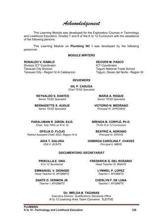 PLUMBING
K to 12 –Technology and Livelihood Education 129
Acknowledgement
This Learning Module was developed for the Exploratory Courses in Technology
and Livelihood Education, Grades 7 and 8 of the K to 12 Curriculum with the assistance
of the following persons:
This Learning Module on Plumbing NC I was developed by the following
personnel:
MODULE WRITERS
RONALDO V. RAMILO
Division ICT Coordinator
Tanauan City Division
Tanauan City - Region IV-A Calabarzon
DEOVER M. PASCO
ICT Coordinator
Tagum National Trade School
Tagum, Davao del Norte - Region XI
REVIEWERS
GIL P. CASUGA
Chief TESD Specialist
REYNALDO S. DANTES
Senior TESD Specialist
MARIA A. ROQUE
Senior TESD Specialist
BERNADETTE S. AUDIJE
Senior TESD Specialist
VICTORIO N. MEDRANO
Principal IV, SPRCNHS
PARALUMAN R. GIRON, Ed.D.
Chair, Sub-TWG on K to 10
BRENDA B. CORPUZ, Ph.D.
TA for K to 12 Curriculum
OFELIA O. FLOJO
Retired Assistant Chief, EED, Region IV-A
BEATRIZ A. ADRIANO
Principal IV, ERVHS
AIDA T. GALURA
VSA II, ACNTS
DOMINGA CAROLINA F. CHAVEZ
Principal II, MBHS
DOCUMENTORS /SECRETARIAT
PRISCILLA E. ONG
K to 12 Secretariat
FREDERICK G. DEL ROSARIO
Head Teacher III, BNAHS
EMMANUEL V. DIONISIO
Head Teacher III, AFGBMTS
LYMWEL P. LOPEZ
Teacher I, AFGBMTS
DANTE D. VERMON JR.
Teacher I, AFGBMTS
CHERLYN F. DE LUNA
Teacher I, AFGBMTS
Dir. IMELDA B. TAGANAS
Executive Director, Qualifications Standards Office
K to 12 Learning Area Team Convenor, TLE/TVE
 