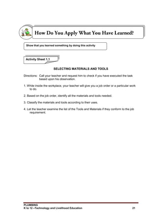 PLUMBING
K to 12 –Technology and Livelihood Education 21
SELECTING MATERIALS AND TOOLS
Directions: Call your teacher and request him to check if you have executed the task
based upon his observation.
1. While inside the workplace, your teacher will give you a job order or a particular work
to do.
2. Based on the job order, identify all the materials and tools needed.
3. Classify the materials and tools according to their uses.
4. Let the teacher examine the list of the Tools and Materials if they conform to the job
requirement.
Show that you learned something by doing this activity
Activity Sheet 1.1
 