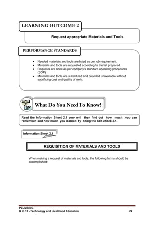 PLUMBING
K to 12 –Technology and Livelihood Education 22
When making a request of materials and tools, the following forms should be
accomplished:
Request appropriate Materials and Tools
LEARNING OUTCOME 2
 Needed materials and tools are listed as per job requirement.
 Materials and tools are requested according to the list prepared.
 Requests are done as per company’s standard operating procedures
(SOP)
 Materials and tools are substituted and provided unavailable without
sacrificing cost and quality of work.
PERFORMANCE STANDARDS
Information Sheet 2.1
Read the Information Sheet 2.1 very well then find out how much you can
remember and how much you learned by doing the Self-check 2.1.
REQUISITION OF MATERIALS AND TOOLS
 