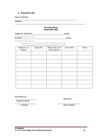 PLUMBING
K to 12 –Technology and Livelihood Education 23
A. Requisition Slip
Name of School:
______________________________________________________________
Address:
_____________________________________________________________________
Plumbing Shop
Requisition Slip
NAME OF PROJECT_______________________________ DATE:
____________________
Purpose___________________________________________ Group:
___________________
____________________________________________
____________________________________________
Balance on
Hand
Quantity Materials and
Description
Unit Price Total
Requested by:
_____________________ Approved:
Student’s Name
_____________________ ______________________
Foreman Shop Teacher
 