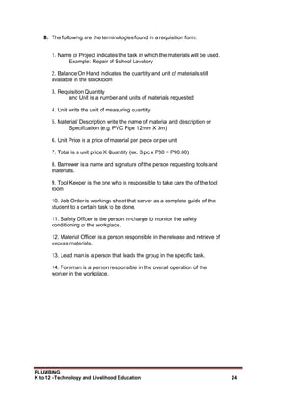 PLUMBING
K to 12 –Technology and Livelihood Education 24
B. The following are the terminologies found in a requisition form:
1. Name of Project indicates the task in which the materials will be used.
Example: Repair of School Lavatory
2. Balance On Hand indicates the quantity and unit of materials still
available in the stockroom
3. Requisition Quantity
and Unit is a number and units of materials requested
4. Unit write the unit of measuring quantity
5. Material/ Description write the name of material and description or
Specification (e.g. PVC Pipe 12mm X 3m)
6. Unit Price is a price of material per piece or per unit
7. Total is a unit price X Quantity (ex. 3 pc x P30 = P90.00)
8. Barrower is a name and signature of the person requesting tools and
materials.
9. Tool Keeper is the one who is responsible to take care the of the tool
room
10. Job Order is workings sheet that server as a complete guide of the
student to a certain task to be done.
11. Safety Officer is the person in-charge to monitor the safety
conditioning of the workplace.
12. Material Officer is a person responsible in the release and retrieve of
excess materials.
13. Lead man is a person that leads the group in the specific task.
14. Foreman is a person responsible in the overall operation of the
worker in the workplace.
 
