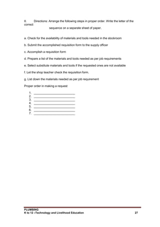 PLUMBING
K to 12 –Technology and Livelihood Education 27
II. Directions: Arrange the following steps in proper order. Write the letter of the
correct
sequence on a separate sheet of paper.
a. Check for the availability of materials and tools needed in the stockroom
b. Submit the accomplished requisition form to the supply officer
c. Accomplish a requisition form
d. Prepare a list of the materials and tools needed as per job requirements
e. Select substitute materials and tools if the requested ones are not available
f. Let the shop teacher check the requisition form.
g. List down the materials needed as per job requirement
Proper order in making a request
1. _________________________
2. _________________________
3. _________________________
4. _________________________
5. _________________________
6. _________________________
7. _________________________
 