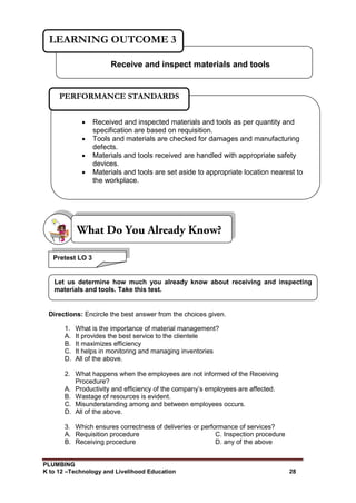 PLUMBING
K to 12 –Technology and Livelihood Education 28
Directions: Encircle the best answer from the choices given.
1. What is the importance of material management?
A. It provides the best service to the clientele
B. It maximizes efficiency
C. It helps in monitoring and managing inventories
D. All of the above.
2. What happens when the employees are not informed of the Receiving
Procedure?
A. Productivity and efficiency of the company’s employees are affected.
B. Wastage of resources is evident.
C. Misunderstanding among and between employees occurs.
D. All of the above.
3. Which ensures correctness of deliveries or performance of services?
A. Requisition procedure C. Inspection procedure
B. Receiving procedure D. any of the above
Pretest LO 3
Let us determine how much you already know about receiving and inspecting
materials and tools. Take this test.
Receive and inspect materials and tools
LEARNING OUTCOME 3
 Received and inspected materials and tools as per quantity and
specification are based on requisition.
 Tools and materials are checked for damages and manufacturing
defects.
 Materials and tools received are handled with appropriate safety
devices.
 Materials and tools are set aside to appropriate location nearest to
the workplace.
PERFORMANCE STANDARDS
 