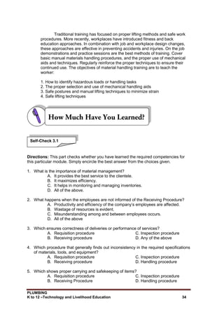 PLUMBING
K to 12 –Technology and Livelihood Education 34
Traditional training has focused on proper lifting methods and safe work
procedures. More recently, workplaces have introduced fitness and back
education approaches. In combination with job and workplace design changes,
these approaches are effective in preventing accidents and injuries. On the job
demonstrations and practice sessions are the best methods of training. Cover
basic manual materials handling procedures, and the proper use of mechanical
aids and techniques. Regularly reinforce the proper techniques to ensure their
continued use. The objectives of material handling training are to teach the
worker:
1. How to identify hazardous loads or handling tasks
2. The proper selection and use of mechanical handling aids
3. Safe postures and manual lifting techniques to minimize strain
4. Safe lifting techniques
Directions: This part checks whether you have learned the required competencies for
this particular module. Simply encircle the best answer from the choices given.
1. What is the importance of material management?
A. It provides the best service to the clientele.
B. It maximizes efficiency.
C. It helps in monitoring and managing inventories.
D. All of the above.
2. What happens when the employees are not informed of the Receiving Procedure?
A. Productivity and efficiency of the company’s employees are affected.
B. Wastage of resources is evident.
C. Misunderstanding among and between employees occurs.
D. All of the above
3. Which ensures correctness of deliveries or performance of services?
A. Requisition procedure C. Inspection procedure
B. Receiving procedure D. Any of the above
4. Which procedure that generally finds out inconsistency in the required specifications
of materials, tools, and equipment?
A. Requisition procedure C. Inspection procedure
B. Receiving procedure D. Handling procedure
5. Which shows proper carrying and safekeeping of items?
A. Requisition procedure C. Inspection procedure
B. Receiving Procedure D. Handling procedure
Self-Check 3.1
 