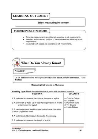 PLUMBING
K to 12 –Technology and Livelihood Education 40
Measuring Instruments in Plumbing
Matching Type: Match the definition in Column A with the term Column B.
COLUMN A COLUMN B
1. A tool used to measure the outside diameter of a pipe.
2. A tool which is made up of steel having divisions in metric
system used for layout.
3. A measuring tools used to measure the inside diameters
or width of pipe and slots.
4. A tool intended to measure the angle, if necessary.
5. A tool used to measure the length of a pipe.
a. Outside Caliper
b. L-Square
c. Pull Push Rule
d. Try Square
e. Inside Caliper
Select measuring instrument
LEARNING OUTCOME 1
 Accurate measurements are obtained according to job requirements.
 Identified and converted systems of measurement are according to job
requirements.
 Measured work pieces are according to job requirements.
PERFORMANCE STANDARDS
Pretest LO 1
Let us determine how much you already know about perform estimation. Take
this test.
 