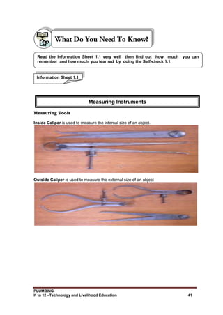 PLUMBING
K to 12 –Technology and Livelihood Education 41
Measuring Tools
Inside Caliper is used to measure the internal size of an object.
Outside Caliper is used to measure the external size of an object
Information Sheet 1.1
Read the Information Sheet 1.1 very well then find out how much you can
remember and how much you learned by doing the Self-check 1.1.
Measuring Instruments
 