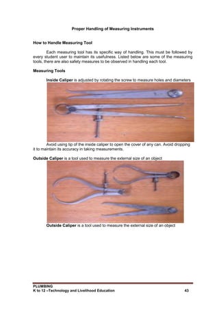 PLUMBING
K to 12 –Technology and Livelihood Education 43
Proper Handling of Measuring Instruments
How to Handle Measuring Tool
Each measuring tool has its specific way of handling. This must be followed by
every student user to maintain its usefulness. Listed below are some of the measuring
tools, there are also safety measures to be observed in handling each tool.
Measuring Tools
Inside Caliper is adjusted by rotating the screw to measure holes and diameters
Avoid using tip of the inside caliper to open the cover of any can. Avoid dropping
it to maintain its accuracy in taking measurements.
Outside Caliper is a tool used to measure the external size of an object
Outside Caliper is a tool used to measure the external size of an object
 