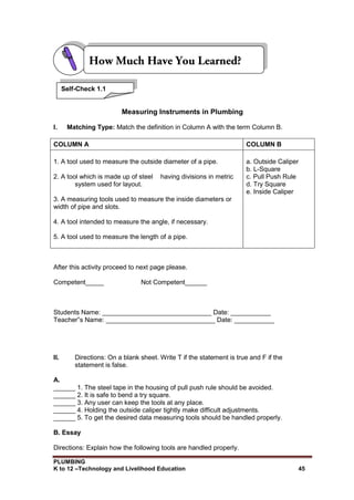 PLUMBING
K to 12 –Technology and Livelihood Education 45
Measuring Instruments in Plumbing
I. Matching Type: Match the definition in Column A with the term Column B.
COLUMN A COLUMN B
1. A tool used to measure the outside diameter of a pipe.
2. A tool which is made up of steel having divisions in metric
system used for layout.
3. A measuring tools used to measure the inside diameters or
width of pipe and slots.
4. A tool intended to measure the angle, if necessary.
5. A tool used to measure the length of a pipe.
a. Outside Caliper
b. L-Square
c. Pull Push Rule
d. Try Square
e. Inside Caliper
After this activity proceed to next page please.
Competent_____ Not Competent______
Students Name: ______________________________ Date: ___________
Teacher‟s Name: ______________________________ Date: ___________
II. Directions: On a blank sheet. Write T if the statement is true and F if the
statement is false.
A.
______ 1. The steel tape in the housing of pull push rule should be avoided.
______ 2. It is safe to bend a try square.
______ 3. Any user can keep the tools at any place.
______ 4. Holding the outside caliper tightly make difficult adjustments.
______ 5. To get the desired data measuring tools should be handled properly.
B. Essay
Directions: Explain how the following tools are handled properly.
Self-Check 1.1
 