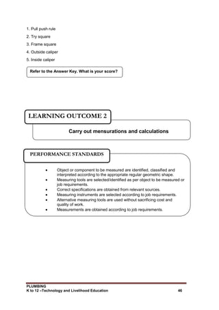 PLUMBING
K to 12 –Technology and Livelihood Education 46
1. Pull push rule
2. Try square
3. Frame square
4. Outside caliper
5. Inside caliper
Refer to the Answer Key. What is your score?
Carry out mensurations and calculations
LEARNING OUTCOME 2
 Object or component to be measured are identified, classified and
interpreted according to the appropriate regular geometric shape.
 Measuring tools are selected/identified as per object to be measured or
job requirements.
 Correct specifications are obtained from relevant sources.
 Measuring instruments are selected according to job requirements.
 Alternative measuring tools are used without sacrificing cost and
quality of work.
 Measurements are obtained according to job requirements.
PERFORMANCE STANDARDS
 