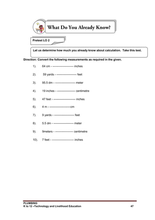 PLUMBING
K to 12 –Technology and Livelihood Education 47
Direction: Convert the following measurements as required in the given.
1). 64 cm - ---------------------- inches
2). 59 yards - --------------------- feet
3). 95.5 dm - --------------------- meter
4). 19 inches - ------------------- centimetre
5). 47 feet - ----------------------- inches
6). 4 m - ----------------------cm
7). 9 yards - --------------------- feet
8). 5.5 dm - --------------------- meter
9). 9meters - ------------------- centimetre
10). 7 feet - ----------------------- inches
Pretest LO 2
Let us determine how much you already know about calculation. Take this test.
 