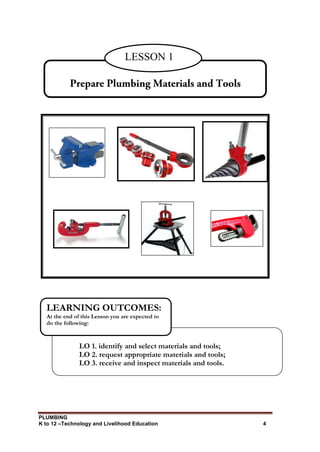 PLUMBING
K to 12 –Technology and Livelihood Education 4
LESSON 1
LO 1. identify and select materials and tools;
LO 2. request appropriate materials and tools;
LO 3. receive and inspect materials and tools.
LEARNING OUTCOMES:
At the end of this Lesson you are expected to
do the following:
 