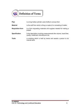 PLUMBING
K to 12 –Technology and Livelihood Education 5
Pipe is a long hollow cylinder used chiefly to convey fluid.
Material is the stuff from which a thing is made of or consisting of matter.
Requisition form is a form requesting materials and supplies needed for making a
project
.
Specification is the description involving measurements like volume, board feet,
quality, trademark manufacturer etc.
Tools is anything which is held by hands and assists a person to do
manual work.
 