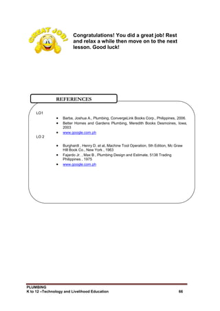 PLUMBING
K to 12 –Technology and Livelihood Education 66
Congratulations! You did a great job! Rest
and relax a while then move on to the next
lesson. Good luck!
LO1
 Barba, Joshua A., Plumbing, ConvergeLink Books Corp., Philippines, 2006.
 Better Homes and Gardens Plumbing, Meredith Books Desmoines, Iowa,
2003
 www.google.com.ph
LO 2
 Burghardt , Henry D. et al, Machine Tool Operation, 5th Edition, Mc Graw
Hill Book Co., New York , 1963
 Fajardo Jr. , Max B , Plumbing Design and Estimate, 5138 Trading
Philippines , 1975
 www.google.com.ph
REFERENCES
 