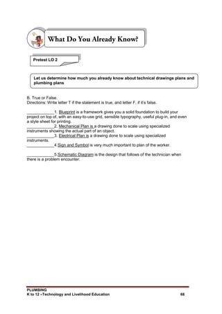 PLUMBING
K to 12 –Technology and Livelihood Education 68
B. True or False.
Directions: Write letter T if the statement is true, and letter F, if it’s false.
____________1. Blueprint is a framework gives you a solid foundation to build your
project on top of, with an easy-to-use grid, sensible typography, useful plug-in, and even
a style sheet for printing.
____________2. Mechanical Plan is a drawing done to scale using specialized
instruments showing the actual part of an object.
____________3. Electrical Plan is a drawing done to scale using specialized
instruments.
____________4.Sign and Symbol is very much important to plan of the worker.
____________5.Schematic Diagram is the design that follows of the technician when
there is a problem encounter.
Pretest LO 2
Let us determine how much you already know about technical drawings plans and
plumbing plans
 