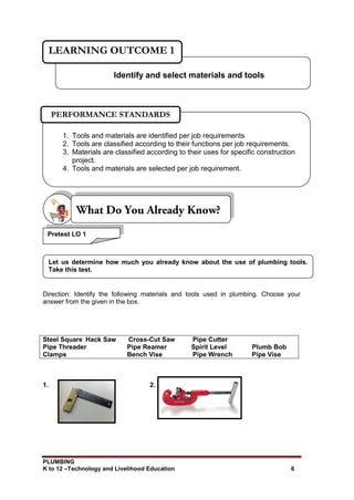 PLUMBING
K to 12 –Technology and Livelihood Education 6
Direction: Identify the following materials and tools used in plumbing. Choose your
answer from the given in the box.
Steel Square Hack Saw Cross-Cut Saw Pipe Cutter
Pipe Threader Pipe Reamer Spirit Level Plumb Bob
Clamps Bench Vise Pipe Wrench Pipe Vise
1. 2.
Identify and select materials and tools
LEARNING OUTCOME 1
1. Tools and materials are identified per job requirements
2. Tools are classified according to their functions per job requirements.
3. Materials are classified according to their uses for specific construction
project.
4. Tools and materials are selected per job requirement.
PERFORMANCE STANDARDS
Let us determine how much you already know about the use of plumbing tools.
Take this test.
Pretest LO 1
 