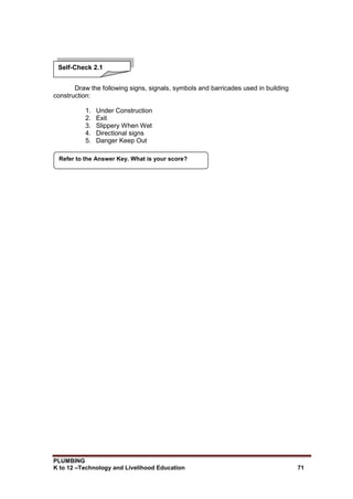 PLUMBING
K to 12 –Technology and Livelihood Education 71
Draw the following signs, signals, symbols and barricades used in building
construction:
1. Under Construction
2. Exit
3. Slippery When Wet
4. Directional signs
5. Danger Keep Out
Refer to the Answer Key. What is your score?
Self-Check 2.1
 