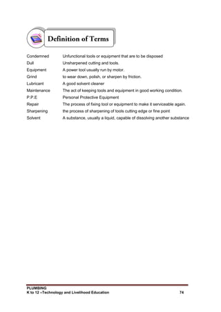 PLUMBING
K to 12 –Technology and Livelihood Education 74
Condemned Unfunctional tools or equipment that are to be disposed
Dull Unsharpened cutting and tools.
Equipment A power tool usually run by motor.
Grind to wear down, polish, or sharpen by friction.
Lubricant A good solvent cleaner
Maintenance The act of keeping tools and equipment in good working condition.
P.P.E Personal Protective Equipment
Repair The process of fixing tool or equipment to make it serviceable again.
Sharpening the process of sharpening of tools cutting edge or fine point
Solvent A substance, usually a liquid, capable of dissolving another substance
 