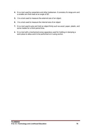 PLUMBING
K to 12 –Technology and Livelihood Education 76
4. It is a tool used by carpenters and other tradesman. It consists of a large arm and
a smaller arm that meet at an angle of 90˚.
5. It is a tool used to measure the external size of an object.
6. It is a tool used to measure the internal size of an object
7. It is a tool used to grip and hold an object firmly such as wood, paper, plastic, and
some metals for a short period time.
8. It is a tool with a mechanical screw apparatus used for holding or clamping a
work piece to allow work to be performed on it using anchor.
 