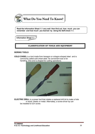 PLUMBING
K to 12 –Technology and Livelihood Education 77
BORING TOOLS
COLD CHISEL is a tool made from hexagon or octagon-shaped steel and is
commonly called cold chisel steel. Its convenient size is for
handling. One end is shaped for cutting operations.
ELECTRIC DRILL is a power tool that rotates a replaced drill bit to make a hole
in wood, plastic or metal. Alternately, a screw driver tip can
be installed to turn screw.
Read the Information Sheet 1.1 very well then find out how much you can
remember and how much you learned by doing the Self-check 1.1.
Information Sheet 1.1
CLASSIFICATION OF TOOLS AND EQUIPMENT
 