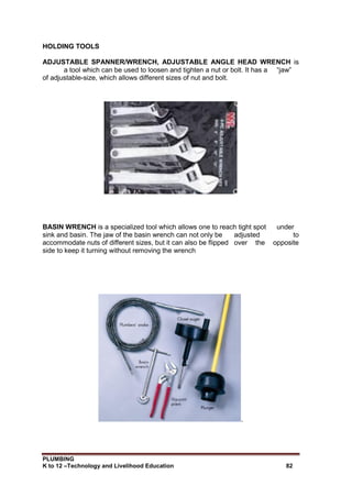 PLUMBING
K to 12 –Technology and Livelihood Education 82
HOLDING TOOLS
ADJUSTABLE SPANNER/WRENCH, ADJUSTABLE ANGLE HEAD WRENCH is
a tool which can be used to loosen and tighten a nut or bolt. It has a “jaw”
of adjustable-size, which allows different sizes of nut and bolt.
BASIN WRENCH is a specialized tool which allows one to reach tight spot under
sink and basin. The jaw of the basin wrench can not only be adjusted to
accommodate nuts of different sizes, but it can also be flipped over the opposite
side to keep it turning without removing the wrench
.
 