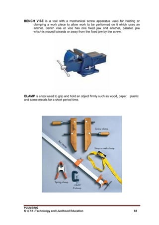 PLUMBING
K to 12 –Technology and Livelihood Education 83
BENCH VISE is a tool with a mechanical screw apparatus used for holding or
clamping a work piece to allow work to be performed on it which uses an
anchor. Bench vise or vice has one fixed jaw and another, parallel, jaw
which is moved towards or away from the fixed jaw by the screw.
CLAMP is a tool used to grip and hold an object firmly such as wood, paper, plastic
and some metals for a short period time.
 