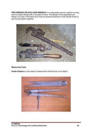PLUMBING
K to 12 –Technology and Livelihood Education 84
PIPE WRENCH OR STILLSON WRENCH is an adjustable wrench used for turning
soft iron pipes fittings with a rounded surface. The design of the adjustable jaw
allows it to rock in the frame such that any forward pressure on the handle tends to
pull the jaw tighter together.
Measuring Tools
Inside Caliperis a tool used to measure the internal size of an object.
 