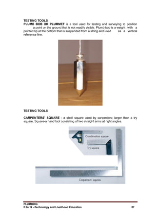 PLUMBING
K to 12 –Technology and Livelihood Education 87
TESTING TOOLS
PLUMB BOB OR PLUMMET is a tool used for testing and surveying to position
a point on the ground that is not readily visible. Plumb bob is a weight with a
pointed tip at the bottom that is suspended from a string and used as a vertical
reference line.
TESTING TOOLS
CARPENTERS’ SQUARE - a steel square used by carpenters; larger than a try
square. Square-a hand tool consisting of two straight arms at right angles.
 