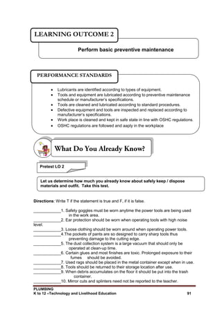 PLUMBING
K to 12 –Technology and Livelihood Education 91
Directions: Write T if the statement is true and F, if it is false.
____________1. Safety goggles must be worn anytime the power tools are being used
in the work area.
____________2. Ear protection should be worn when operating tools with high noise
level.
____________3. Loose clothing should be worn around when operating power tools.
____________4.The pockets of pants are so designed to carry sharp tools thus
preventing damage to the cutting edge.
____________5. The dust collection system is a large vacuum that should only be
operated at clean-up time.
____________6. Certain glues and most finishes are toxic. Prolonged exposure to their
fumes should be avoided.
____________7. Used rags should be placed in the metal container except when in use.
____________8. Tools should be returned to their storage location after use.
____________9. When debris accumulates on the floor it should be put into the trash
container.
____________10. Mirror cuts and splinters need not be reported to the teacher.
Perform basic preventive maintenance
LEARNING OUTCOME 2
 Lubricants are identified according to types of equipment.
 Tools and equipment are lubricated according to preventive maintenance
schedule or manufacturer’s specifications.
 Tools are cleaned and lubricated according to standard procedures.
 Defective equipment and tools are inspected and replaced according to
manufacturer’s specifications.
 Work place is cleaned and kept in safe state in line with OSHC regulations.
 OSHC regulations are followed and aaply in the workplace
PERFORMANCE STANDARDS
Pretest LO 2
Let us determine how much you already know about safely keep / dispose
materials and outfit. Take this test.
 