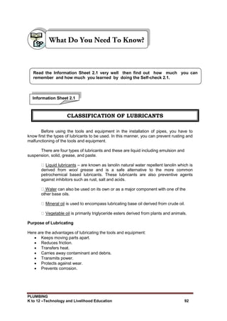 PLUMBING
K to 12 –Technology and Livelihood Education 92
Before using the tools and equipment in the installation of pipes, you have to
know first the types of lubricants to be used. In this manner, you can prevent rusting and
malfunctioning of the tools and equipment.
There are four types of lubricants and these are liquid including emulsion and
suspension, solid, grease, and paste.
Liquid lubricants – are known as lanolin natural water repellent lanolin which is
derived from wool grease and is a safe alternative to the more common
petrochemical based lubricants. These lubricants are also preventive agents
against inhibitors such as rust, salt and acids.
Water can also be used on its own or as a major component with one of the
other base oils.
Mineral oil is used to encompass lubricating base oil derived from crude oil.
Vegetable oil is primarily triglyceride esters derived from plants and animals.
Purpose of Lubricating
Here are the advantages of lubricating the tools and equipment:
 Keeps moving parts apart.
 Reduces friction.
 Transfers heat.
 Carries away contaminant and debris.
 Transmits power.
 Protects against wear.
 Prevents corrosion.
Read the Information Sheet 2.1 very well then find out how much you can
remember and how much you learned by doing the Self-check 2.1.
Information Sheet 2.1
CLASSIFICATION OF LUBRICANTS
 