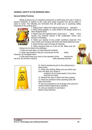 PLUMBING
K to 12 –Technology and Livelihood Education 93
GENERAL SAFETY IN THE WORKING AREA
General Safety Practices
Safety practices are an important component in performing one’s job in order to
prevent accidents. In relation to this, safe work habits acquired now will be useful in
years to come. The following are reminders that will guide you in practicing safety
measures in the working area.
1. Always think “safety first” before performing an operation.
2. Wear safety goggles, or a face shield in the danger zones or in
other designed area.
3. Report even the slightest injury; small cuts or other minor
injuries may become serious if left unattended. Inform your
teacher immediately.
4. Notify your teacher of any unsafe conditions observed. This
may include such things as dull tools and frayed electrical cords.
5. Keep the floor clear of scraps of materials.
6. Place clamped stock so it will not fall. Make sure the
clamps do not extend into pathways.
7. Place all used rags in a metal fireproof container.
8. Close vise handle so they do not protrude into the aisles.
However, do not tighten them.
9. Stay alert! Keep your mind on the operation of the machine all
the time. Do not talk to anyone while operating machine.
10. Ask for assistance prior to the cutting long or
heavy piece.
11. Wear safe clothing. Make sure you button your
shirt, and wear your shoes or
sneakers. Do not wear jewelry. If you have
long hair tie it back.
12. Respect the right of others and their property.
13. Wear ear protection when operating tools with
high noise levels.
14. Be sure everyone is out of danger zone around a
machine before beginning an operation.
15. Ask your teacher for permission
before using machines.
 