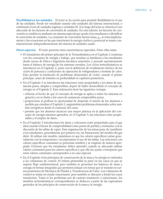 PRÓLOGO ix
Flexibilidad en las unidades. El texto se ha escrito para permitir flexibilidad en el uso
de las unidades. Puede ser estudiado usando sólo unidades del sistema internacional, o
combinando el uso de unidades inglesas y unidades SI. A lo largo del texto se refuerza el uso
adecuado de los factores de conversión de unidades. En esta edición, los factores de con-
versión se establecen mediante un sistema especial que ayuda a los estudiantes a identificar
la conversión de unidades. La constante de conversión fuerza–masa, gc, se trata implícita-
mente y las ecuaciones en las que intervienen la energía cinética y potencial se tratan con-
sistentemente independientemente del sistema de unidades usado.
Otros aspectos. El texto presenta otras características especiales. Entre ellas están:
• El tratamiento del primer principio de la Termodinámica en el Capítulo 2 comienza
con los conceptos de energía y trabajo, que resultan ya familiares a los estudiantes
desde cursos de Física e Ingeniería mecánica anteriores, y procede operativamente
hasta el balance de energía de los sistemas cerrados. Los ciclos termodinámicos se
introducen en el Capítulo 2, junto con la definición de rendimiento térmico de los
ciclos de potencia y coeficientes de operación de refrigeradores y bombas de calor.
Esto permite la resolución de problemas elementales de ciclos, usando el primer
principio, antes de tratarlos en profundidad en capítulos posteriores.
• En el Capítulo 3 se introducen las relaciones entre propiedades y los datos de sus-
tancias puras, simples y compresibles, después de haber desarrollado el concepto de
energía en el Capítulo 2. Esta ordenación tiene las siguientes ventajas:
– refuerza el hecho de que el concepto de energía se aplica a todos los sistemas en
general y no se limita a los casos de sustancias compresibles puras.
– proporciona al profesor la oportunidad de despertar el interés de los alumnos a
medida que estudian el Capítulo 2, asignándoles problemas elementales sobre aná-
lisis energéticos desde el comienzo del curso.
– permite que los alumnos alcancen una mayor práctica en la aplicación del con-
cepto de energía mientras aprenden, en el Capítulo 3, las relaciones entre propie-
dades y el empleo de datos.
• En el Capítulo 3 introducimos los datos y relaciones entre propiedades para el gas
ideal usando el factor de compresibilidad como punto de partida y continuamos con la
discusión de las tablas de vapor. Esta organización de los temas pone de manifiesto
a los estudiantes, generalmente por primera vez, las limitaciones del modelo del gas
ideal. Al utilizar este modelo, insistimos en que los calores específicos varían gene-
ralmente con la temperatura e incorporamos el uso de las tablas. Las relaciones con
calores específicos constantes se presentan también y se emplean de manera apro-
piada. Creemos que los estudiantes deben aprender cuándo es adecuado utilizar
valores constantes para los calores específicos y que ello les ayuda a interpretar que
estos valores constantes corresponden a un caso especial.
• En el Capítulo 4 los principios de conservación de la masa y la energía se extienden
a los volúmenes de control. El énfasis primordial se pone en los casos en que se
supone flujo unidimensional, pero también se presentan los balances de masa y
energía en formas integradas que permiten enlazar con temas que se tratarán en cur-
sos posteriores de Mecánica de Fluidos y Transferencia de Calor. Los volúmenes de
control se tratan en estado estacionario, pero también se discuten a fondo los casos
transitorios. Tanto si los problemas son de carácter transitorio o estacionario, los
modelos termodinámicos correspondientes se deducen a partir de las expresiones
generales de los principios de conservación de la masa y la energía.
 