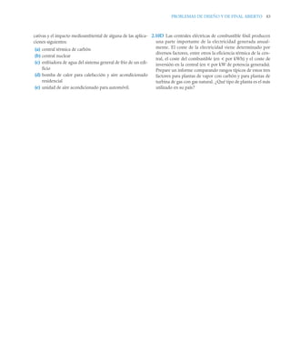 PROBLEMAS DE DISEÑO Y DE FINAL ABIERTO 83
cativas y el impacto medioambiental de alguna de las aplica-
ciones siguientes:
(a) central térmica de carbón
(b) central nuclear
(c) enfriadora de agua del sistema general de frío de un edi-
ficio
(d) bomba de calor para calefacción y aire acondicionado
residencial
(e) unidad de aire acondicionado para automóvil.
2.10D Las centrales eléctricas de combustible fósil producen
una parte importante de la electricidad generada anual-
mente. El coste de la electricidad viene determinado por
diversos factores, entre otros la eficiencia térmica de la cen-
tral, el coste del combustible (en u por kWh) y el coste de
inversión en la central (en u por kW de potencia generada).
Prepare un informe comparando rangos típicos de estos tres
factores para plantas de vapor con carbón y para plantas de
turbina de gas con gas natural. ¿Qué tipo de planta es el más
utilizado en su país?
 