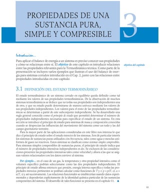 85
PROPIEDADES DE UNA
SUSTANCIA PURA,
SIMPLE Y COMPRESIBLE 3
Introducción…
Para aplicar el balance de energía a un sistema es preciso conocer sus propiedades
y cómo se relacionan entre sí. El objetivo de este capítulo es introducir relaciones
entre las propiedades relevantes para la Termodinámica técnica. Como parte de la
presentación se incluyen varios ejemplos que ilustran el uso del balance de ener-
gía para sistemas cerrados introducido en el Cap. 2, junto con las relaciones entre
propiedades introducidas en este capítulo.
3.1 DEFINICIÓN DEL ESTADO TERMODINÁMICO
El estado termodinámico de un sistema cerrado en equilibrio queda definido como tal
mediante los valores de sus propiedades termodinámicas. De la observación de muchos
sistemas termodinámicos se deduce que no todas sus propiedades son independientes una
de otra, y que su estado puede determinarse de manera unívoca mediante los valores de
sus propiedades independientes. Los valores para el resto de las propiedades termodiná-
micas se determinan a partir de este subconjunto independiente. Se ha desarrollado una
regla general conocida como el principio de estado que permitirá determinar el número de
propiedades independientes necesarias para especificar el estado de un sistema. En esta
sección se introduce el principio de estado para sistemas de masa y composición conocidas
cuando se desprecian las influencias del movimiento del sistema como un todo y las del
campo gravitatorio terrestre.
Para la mayor parte de las aplicaciones consideradas en este libro nos interesa lo que
dice el principio de estado sobre el estado intensivo de los sistemas. Son de particular interés
los sistemas de sustancias puras utilizados con frecuencia, tales como agua o mezclas uni-
formes de gases no reactivos. Estos sistemas se clasifican como sistemas simples compresibles.
Para sistemas simples compresibles de sustancias puras, el principio de estado indica que
el número de propiedades intensivas independientes es dos. Se excluyen de las considera-
ciones presentes las propiedades intensivas tales como velocidad y altura a las que se asig-
nan valores relacionados con los datos exteriores al sistema.
Por ejemplo… en el caso de un gas, la temperatura y otra propiedad intensiva como el
volumen específico podrían seleccionarse como las dos propiedades independientes. El
principio de estado afirma entonces que presión, energía interna específica y todas las pro-
piedades intensivas pertinentes se podrían calcular como funciones de T y v: p = p(T, v), u =
u(T, v) y así sucesivamente. Las relaciones funcionales se establecerían usando datos experi-
mentales y dependerían explícitamente de la identidad química particular de las sustancias
componentes del sistema. El desarrollo de tales funciones se presenta en el capítulo 11. ▲
objetivo del capítulo
 