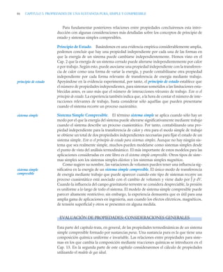 86 CAPITULO 3. PROPIEDADES DE UNA SUSTANCIA PURA, SIMPLE Y COMPRESIBLE
Para fundamentar posteriores relaciones entre propiedades concluiremos esta intro-
ducción con algunas consideraciones más detalladas sobre los conceptos de principio de
estado y sistemas simples compresibles.
Principio de Estado. Basándonos en una evidencia empírica considerablemente amplia,
podemos concluir que hay una propiedad independiente por cada una de las formas en
que la energía de un sistema puede cambiarse independientemente. Hemos visto en el
Cap. 2 que la energía de un sistema cerrado puede alterarse independientemente por calor
o por trabajo. Según esto, puede asociarse una propiedad independiente con la transferen-
cia de calor como una forma de variar la energía, y puede contabilizarse otra propiedad
independiente por cada forma relevante de transferencia de energía mediante trabajo.
Apoyándose en la evidencia experimental, por tanto, el principio de estado establece que
el número de propiedades independientes, para sistemas sometidos a las limitaciones esta-
blecidas antes, es uno más que el número de interacciones relevantes de trabajo. Este es el
principio de estado. La experiencia también indica que, a la hora de contar el número de inte-
racciones relevantes de trabajo, basta considerar sólo aquéllas que pueden presentarse
cuando el sistema recorre un proceso cuasiestático.
Sistema Simple Compresible. El término sistema simple se aplica cuando sólo hay un
modo por el que la energía del sistema puede alterarse significativamente mediante trabajo
cuando el sistema describe un proceso cuasiestático. Por tanto, contabilizando una pro-
piedad independiente para la transferencia de calor y otra para el modo simple de trabajo
se obtiene un total de dos propiedades independientes necesarias para fijar el estado de un
sistema simple. Este es el principio de estado para sistemas simples. Aunque no hay ningún sis-
tema que sea realmente simple, muchos pueden modelarse como sistemas simples desde
el punto de vista del análisis termodinámico. El más importante de estos modelos para las
aplicaciones consideradas en este libro es el sistema simple compresible. Otros tipos de siste-
mas simples son los sistemas simples elásticos y los sistemas simples magnéticos.
Como sugiere su nombre, las variaciones de volumen pueden tener una influencia sig-
nificativa en la energía de un sistema simple compresible. El único modo de transferencia
de energía mediante trabajo que puede aparecer cuando este tipo de sistemas recorre un
proceso cuasiestático está asociado con el cambio de volumen y viene dado por ∫ p dV.
Cuando la influencia del campo gravitatorio terrestre se considera despreciable, la presión
es uniforme a lo largo de todo el sistema. El modelo de sistema simple compresible puede
parecer altamente restrictivo; sin embargo, la experiencia demuestra que es útil para una
amplia gama de aplicaciones en ingeniería, aun cuando los efectos eléctricos, magnéticos,
de tensión superficial y otros se presenten en alguna medida.
EVALUACIÓN DE PROPIEDADES: CONSIDERACIONES GENERALES
Esta parte del capítulo trata, en general, de las propiedades termodinámicas de un sistema
simple compresible formado por sustancias puras. Una sustancia pura es la que tiene una
composición química uniforme e invariable. Las relaciones entre propiedades para siste-
mas en los que cambia la composición mediante reacciones químicas se introducen en el
Cap. 13. En la segunda parte de este capítulo consideraremos el cálculo de propiedades
utilizando el modelo de gas ideal.
principio de estado
sistema simple
sistema simple
compresible
 