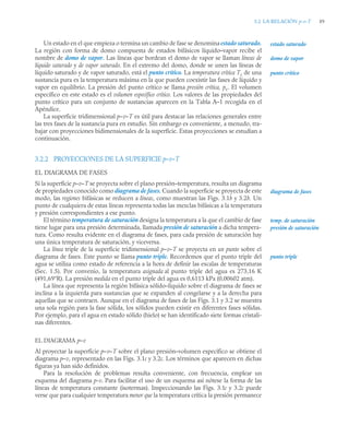 3.2 LA RELACIÓN p-v-T 89
Un estado en el que empieza o termina un cambio de fase se denomina estado saturado.
La región con forma de domo compuesta de estados bifásicos líquido–vapor recibe el
nombre de domo de vapor. Las líneas que bordean el domo de vapor se llaman líneas de
líquido saturado y de vapor saturado. En el extremo del domo, donde se unen las líneas de
líquido saturado y de vapor saturado, está el punto crítico. La temperatura crítica Tc de una
sustancia pura es la temperatura máxima en la que pueden coexistir las fases de líquido y
vapor en equilibrio. La presión del punto crítico se llama presión crítica, pc. El volumen
específico en este estado es el volumen específico crítico. Los valores de las propiedades del
punto crítico para un conjunto de sustancias aparecen en la Tabla A–1 recogida en el
Apéndice.
La superficie tridimensional p–v–T es útil para destacar las relaciones generales entre
las tres fases de la sustancia pura en estudio. Sin embargo es conveniente, a menudo, tra-
bajar con proyecciones bidimensionales de la superficie. Estas proyecciones se estudian a
continuación.
3.2.2 PROYECCIONES DE LA SUPERFICIE p–v–T
EL DIAGRAMA DE FASES
Si la superficie p–v–T se proyecta sobre el plano presión–temperatura, resulta un diagrama
de propiedades conocido como diagrama de fases. Cuando la superficie se proyecta de este
modo, las regiones bifásicas se reducen a líneas, como muestran las Figs. 3.1b y 3.2b. Un
punto de cualquiera de estas líneas representa todas las mezclas bifásicas a la temperatura
y presión correspondientes a ese punto.
El término temperatura de saturación designa la temperatura a la que el cambio de fase
tiene lugar para una presión determinada, llamada presión de saturación a dicha tempera-
tura. Como resulta evidente en el diagrama de fases, para cada presión de saturación hay
una única temperatura de saturación, y viceversa.
La línea triple de la superficie tridimensional p–v–T se proyecta en un punto sobre el
diagrama de fases. Este punto se llama punto triple. Recordemos que el punto triple del
agua se utiliza como estado de referencia a la hora de definir las escalas de temperaturas
(Sec. 1.5). Por convenio, la temperatura asignada al punto triple del agua es 273,16 K
(491,69°R). La presión medida en el punto triple del agua es 0,6113 kPa (0,00602 atm).
La línea que representa la región bifásica sólido–líquido sobre el diagrama de fases se
inclina a la izquierda para sustancias que se expanden al congelarse y a la derecha para
aquellas que se contraen. Aunque en el diagrama de fases de las Figs. 3.1 y 3.2 se muestra
una sola región para la fase sólida, los sólidos pueden existir en diferentes fases sólidas.
Por ejemplo, para el agua en estado sólido (hielo) se han identificado siete formas cristali-
nas diferentes.
EL DIAGRAMA p–v
Al proyectar la superficie p–v–T sobre el plano presión–volumen específico se obtiene el
diagrama p–v, representado en las Figs. 3.1c y 3.2c. Los términos que aparecen en dichas
figuras ya han sido definidos.
Para la resolución de problemas resulta conveniente, con frecuencia, emplear un
esquema del diagrama p-v. Para facilitar el uso de un esquema así nótese la forma de las
líneas de temperatura constante (isotermas). Inspeccionando las Figs. 3.1c y 3.2c puede
verse que para cualquier temperatura menor que la temperatura crítica la presión permanece
estado saturado
domo de vapor
punto crítico
diagrama de fases
temp. de saturación
presión de saturación
punto triple
 