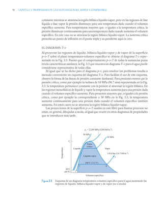90 CAPITULO 3. PROPIEDADES DE UNA SUSTANCIA PURA, SIMPLE Y COMPRESIBLE
constante mientras se atraviesa la región bifásica líquido–vapor, pero en las regiones de fase
líquida o fase vapor la presión disminuye para una temperatura dada cuando el volumen
específico aumenta. Para temperaturas mayores que, o iguales a la temperatura crítica, la
presión disminuye continuamente para una temperatura dada cuando aumenta el volumen
específico. En este caso no se atraviesa la región bifásica líquido–vapor. La isoterma crítica
presenta un punto de inflexión en el punto triple y su pendiente aquí es cero.
EL DIAGRAMA T–v
Al proyectar las regiones de líquido, bifásica líquido–vapor y de vapor de la superficie
p–v–T sobre el plano temperatura–volumen específico se obtiene el diagrama T-v repre-
sentado en la Fig. 3.3. Puesto que el comportamiento p–v–T de todas la sustancias puras
revela características similares, la Fig. 3.3 que muestra un diagrama T–v para el agua puede
considerarse representativa de todas ellas.
Al igual que se ha dicho para el diagrama p–v, para resolver los problemas resulta a
menudo conveniente un esquema del diagrama T–v. Para facilitar el uso de este esquema,
observe la forma de las líneas de presión constante (isobaras). Para presiones menores que la
presión crítica, como por ejemplo la isobara de 10 MPa (98,7 atm) representada en la Fig.
3.3, la temperatura permanece constante con la presión al atravesar la región bifásica. En
las regiones monofásicas de líquido y vapor la temperatura aumenta para una presión dada
cuando el volumen específico aumenta. Para presiones mayores que, o iguales a la presión
crítica, como por ejemplo la correspondiente a 0 MPa en la Fig. 3.3, la temperatura
aumenta continuamente para una presión dada cuando el volumen específico también
aumenta. En estos casos no se atraviesa la región bifásica líquido–vapor.
Las proyecciones de la superficie p–v–T usadas en este libro para ilustrar procesos no
están, en general, dibujadas a escala, al igual que ocurre en otros diagramas de propiedades
que se introducen más tarde.
Figura 3.3 Esquema de un diagrama temperatura–volumen específico para el agua mostrando las
regiones de líquido, bifásica líquido–vapor y de vapor (no a escala).
Tc
20°C
(68°F)
Volumen específico
Temperatura
Líquido Vapor
10 MPa
pc = 22,09 MPa (
3
204 lbf/in.2)
0 MPa
1,014 bar (14 7 lbf/in.2)
s
l
f g
Líquido-vapor
Punto
crítico
100°C (212°F)
3
3
,
 