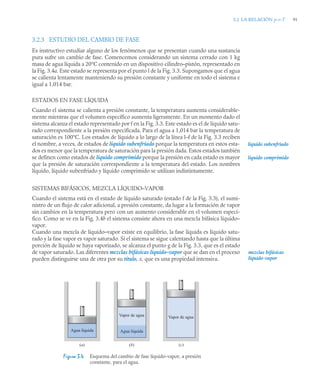 3.2 LA RELACIÓN p-v-T 91
3.2.3 ESTUDIO DEL CAMBIO DE FASE
Es instructivo estudiar alguno de los fenómenos que se presentan cuando una sustancia
pura sufre un cambio de fase. Comencemos considerando un sistema cerrado con 1 kg
masa de agua líquida a 20°C contenido en un dispositivo cilindro–pistón, representado en
la Fig. 3.4a. Este estado se representa por el punto l de la Fig. 3.3. Supongamos que el agua
se calienta lentamente manteniendo su presión constante y uniforme en todo el sistema e
igual a 1,014 bar.
ESTADOS EN FASE LÍQUIDA
Cuando el sistema se calienta a presión constante, la temperatura aumenta considerable-
mente mientras que el volumen específico aumenta ligeramente. En un momento dado el
sistema alcanza el estado representado por f en la Fig. 3.3. Este estado es el de líquido satu-
rado correspondiente a la presión especificada. Para el agua a 1,014 bar la temperatura de
saturación es 100°C. Los estados de líquido a lo largo de la línea l–f de la Fig. 3.3 reciben
el nombre, a veces, de estados de líquido subenfriado porque la temperatura en estos esta-
dos es menor que la temperatura de saturación para la presión dada. Estos estados también
se definen como estados de líquido comprimido porque la presión en cada estado es mayor
que la presión de saturación correspondiente a la temperatura del estado. Los nombres
líquido, líquido subenfriado y líquido comprimido se utilizan indistintamente.
SISTEMAS BIFÁSICOS, MEZCLA LÍQUIDO–VAPOR
Cuando el sistema está en el estado de líquido saturado (estado f de la Fig. 3.3), el sumi-
nistro de un flujo de calor adicional, a presión constante, da lugar a la formación de vapor
sin cambios en la temperatura pero con un aumento considerable en el volumen especí-
fico. Como se ve en la Fig. 3.4b el sistema consiste ahora en una mezcla bifásica líquido–
vapor.
Cuando una mezcla de líquido–vapor existe en equilibrio, la fase líquida es líquido satu-
rado y la fase vapor es vapor saturado. Si el sistema se sigue calentando hasta que la última
porción de líquido se haya vaporizado, se alcanza el punto g de la Fig. 3.3, que es el estado
de vapor saturado. Las diferentes mezclas bifásicas líquido–vapor que se dan en el proceso
pueden distinguirse una de otra por su título, x, que es una propiedad intensiva.
líquido subenfriado
líquido comprimido
Figura 3.4 Esquema del cambio de fase líquido-vapor, a presión
constante, para el agua.
mezclas bifásicas
líquido-vapor
Agua líquida
Vapor de agua Vapor de agua
Agua líquida
(a) (b) (c)
 