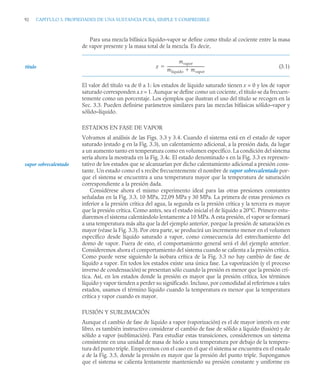 92 CAPITULO 3. PROPIEDADES DE UNA SUSTANCIA PURA, SIMPLE Y COMPRESIBLE
Para una mezcla bifásica líquido–vapor se define como título al cociente entre la masa
de vapor presente y la masa total de la mezcla. Es decir,
(3.1)
El valor del título va de 0 a 1: los estados de líquido saturado tienen x = 0 y los de vapor
saturado corresponden a x = 1. Aunque se define como un cociente, el título se da frecuen-
temente como un porcentaje. Los ejemplos que ilustran el uso del título se recogen en la
Sec. 3.3. Pueden definirse parámetros similares para las mezclas bifásicas sólido–vapor y
sólido–líquido.
ESTADOS EN FASE DE VAPOR
Volvamos al análisis de las Figs. 3.3 y 3.4. Cuando el sistema está en el estado de vapor
saturado (estado g en la Fig. 3.3), un calentamiento adicional, a la presión dada, da lugar
a un aumento tanto en temperatura como en volumen específico. La condición del sistema
sería ahora la mostrada en la Fig. 3.4c. El estado denominado s en la Fig. 3.3 es represen-
tativo de los estados que se alcanzarían por dicho calentamiento adicional a presión cons-
tante. Un estado como el s recibe frecuentemente el nombre de vapor sobrecalentado por-
que el sistema se encuentra a una temperatura mayor que la temperatura de saturación
correspondiente a la presión dada.
Considérese ahora el mismo experimento ideal para las otras presiones constantes
señaladas en la Fig. 3.3, 10 MPa, 22,09 MPa y 30 MPa. La primera de estas presiones es
inferior a la presión crítica del agua, la segunda es la presión crítica y la tercera es mayor
que la presión crítica. Como antes, sea el estado inicial el de líquido a 20°C. Primero estu-
diaremos el sistema calentándolo lentamente a 10 MPa. A esta presión, el vapor se formará
a una temperatura más alta que la del ejemplo anterior, porque la presión de saturación es
mayor (véase la Fig. 3.3). Por otra parte, se producirá un incremento menor en el volumen
específico desde líquido saturado a vapor, como consecuencia del estrechamiento del
domo de vapor. Fuera de esto, el comportamiento general será el del ejemplo anterior.
Consideremos ahora el comportamiento del sistema cuando se calienta a la presión crítica.
Como puede verse siguiendo la isobara crítica de la Fig. 3.3 no hay cambio de fase de
líquido a vapor. En todos los estados existe una única fase. La vaporización (y el proceso
inverso de condensación) se presentan sólo cuando la presión es menor que la presión crí-
tica. Así, en los estados donde la presión es mayor que la presión crítica, los términos
líquido y vapor tienden a perder su significado. Incluso, por comodidad al referirnos a tales
estados, usamos el término líquido cuando la temperatura es menor que la temperatura
crítica y vapor cuando es mayor.
FUSIÓN Y SUBLIMACIÓN
Aunque el cambio de fase de líquido a vapor (vaporización) es el de mayor interés en este
libro, es también instructivo considerar el cambio de fase de sólido a líquido (fusión) y de
sólido a vapor (sublimación). Para estudiar estas transiciones, consideremos un sistema
consistente en una unidad de masa de hielo a una temperatura por debajo de la tempera-
tura del punto triple. Empecemos con el caso en el que el sistema se encuentra en el estado
a de la Fig. 3.5, donde la presión es mayor que la presión del punto triple. Supongamos
que el sistema se calienta lentamente manteniendo su presión constante y uniforme en
título x
mvapor
mlíquido mvapor

----------------------------------------
-

vapor sobrecalentado
 