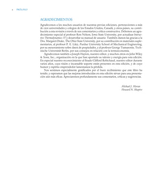 x PRÓLOGO
AGRADECIMIENTOS
Agradecemos a los muchos usuarios de nuestras previas ediciones, pertenecientes a más
de cien universidades y colegios de los Estados Unidos, Canadá, y otros paises, su contri-
bución a esta revisión a través de sus comentarios y crítica constructiva. Debemos un agra-
decimiento especial al profesor Ron Nelson, Iowa State University, por actualizar Interac-
tive Thermodynamics: IT y desarrollar su manual de usuario. También damos las gracias a la
Dra. Margaret Drake, The Ohio State University, por su contribución en materiales suple-
mentarios, al profesor P. E. Liley, Purdue University School of Mechanical Engineering,
por su asesoramiento sobre datos de propiedades, y al profesor George Tsatsaronis, Tech-
nische Universität Berlin, por sus consejos en relación con la termoeconomía.
Agradecemos también a Joseph Hayton, nuestro editor, y muchos otros en John Wiley
 Sons, Inc., organización en la que han aportado su talento y energía para esta edición.
En especial nuestro reconocimiento al finado Clifford Robichaud, nuestro editor durante
varios años, cuya visión e incansable soporte están presentes en esta edición, y de cuyo
humor y espíritu emprendedor lamentamos la pérdida.
Nos sentimos especialmente gratificados por el buen recibimiento que este libro ha
tenido, y esperamos que las mejoras introducidas en esta edición sirvan para una presenta-
ción aún más eficaz. Apreciaremos profundamente sus comentarios, críticas y sugerencias.
Michael J. Moran
Howard N. Shapiro
 