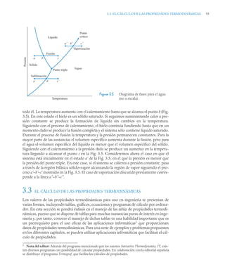 3.3 EL CÁLCULO DE LAS PROPIEDADES TERMODINÁMICAS 93
todo él. La temperatura aumenta con el calentamiento hasta que se alcanza el punto b (Fig.
3.5). En este estado el hielo es un sólido saturado. Si seguimos suministrando calor a pre-
sión constante se produce la formación de líquido sin cambios en la temperatura.
Siguiendo con el proceso de calentamiento, el hielo continúa fundiendo hasta que en un
momento dado se produce la fusión completa y el sistema sólo contiene líquido saturado.
Durante el proceso de fusión la temperatura y la presión permanecen constantes. Para la
mayor parte de las sustancias el volumen específico aumenta durante la fusión, pero para
el agua el volumen específico del líquido es menor que el volumen específico del sólido.
Siguiendo con el calentamiento a la presión dada se produce un aumento en la tempera-
tura llegando a alcanzar el punto c en la Fig. 3.5. Consideremos ahora el caso en que el
sistema está inicialmente en el estado a’ de la Fig. 3.5, en el que la presión es menor que
la presión del punto triple. En este caso, si el sistema se calienta a presión constante, pasa
a través de la región bifásica sólido–vapor alcanzando la región de vapor siguiendo el pro-
ceso a’–b’–c’ mostrado en la Fig. 3.5. El caso de vaporización discutido previamente corres-
ponde a la línea a”–b”–c”.
3.3 EL CÁLCULO DE LAS PROPIEDADES TERMODINÁMICAS
Los valores de las propiedades termodinámicas para uso en ingeniería se presentan de
varias formas, incluyendo tablas, gráficos, ecuaciones y programas de cálculo por ordena-
dor. En esta sección se pondrá énfasis en el manejo de las tablas de propiedades termodi-
námicas, puesto que se dispone de tablas para muchas sustancias puras de interés en inge-
niería y, por tanto, conocer el manejo de dichas tablas es una habilidad importante que es
un prerrequisito para el uso eficaz de las aplicaciones informáticas1
que proporcionan
datos de propiedades termodinámicas. Para una serie de ejemplos y problemas propuestos
en los diferentes capítulos, se pueden utilizar aplicaciones informáticas que facilitan el cál-
culo de propiedades.
Figura 3.5 Diagrama de fases para el agua
(no a escala).
1
Nota del editor: Además del programa mencionado por los autores:Interactive Thermodynamics, IT, exis-
ten diversos programas con posibilidad de calcular propiedades. En colaboración con la editorial española
se distribuye el programa Termograf, que facilita los cálculos de propiedades.
Temperatura
Líquido
Punto
crítico
Vaporización
Fusión
c´´
b´´
a´´
c´
b´
a´
a b c
Sólido
Presión
Sublimación
Vapor
Punto triple
 