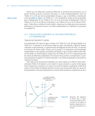 94 CAPITULO 3. PROPIEDADES DE UNA SUSTANCIA PURA, SIMPLE Y COMPRESIBLE
Puesto que las tablas para sustancias diferentes se presentan frecuentemente con el
mismo formato general, la presente discusión se centra fundamentalmente sobre las
Tablas A–2 a A–6 que dan las propiedades del agua, y que se identifican comúnmente
como las tablas de vapor. Las Tablas A–7 a A–9 suministran valores de las propiedades
para el Refrigerante 22, las Tablas A–10 a A–12 lo hacen para el Refrigerante 134a, las
Tablas A–13 a A–15 se refieren al Amoniaco y las Tablas A–16 a A–18 se refieren al Pro-
pano. Todas ellas se utilizan de modo similar, al igual que las tablas para otras sustancias
publicadas en la literatura técnica. Las tablas suministradas en el Apéndice se presentan
en unidades SI.
3.3.1 CÁLCULO DE LA PRESIÓN, EL VOLUMEN ESPECÍFICO Y
LA TEMPERATURA
TABLAS DE LÍQUIDO Y VAPOR
Las propiedades del vapor de agua se listan en la Tabla A-4 y las del agua líquida en la
Tabla A–5. A menudo se las denomina tablas de vapor sobrecalentado y tablas de líquido
comprimido, respectivamente. La representación del diagrama de fases de la Fig. 3.6 muestra
la estructura de dichas tablas. Puesto que la presión y la temperatura son propiedades
independientes en las regiones monofásicas de líquido y vapor, pueden utilizarse para defi-
nir los estados en dichas regiones. Según esto, las Tablas A–4 y A–5 se organizan para dar
los valores de diferentes propiedades como función de la presión y la temperatura. La pri-
mera propiedad recogida es el volumen específico. Las demás propiedades se discutirán en
sucesivas secciones.
Para cada una de las presiones tabuladas, los valores dados en la tabla de vapor sobre-
calentado (Tabla A–4) empiezan con el estado de vapor saturado y a partir de ahí siguen
hacia temperaturas crecientes. Los datos en la tabla de líquido comprimido (Tabla A–5)
acaban con los estados de líquido saturado. Es decir, para una presión dada, los valores de
las propiedades se dan para temperaturas crecientes hasta alcanzar la temperatura de satu-
Figura 3.6 Esquema del diagrama
de fases para el agua,
usado para explicar la es-
tructura de las tablas de
líquido comprimido y va-
por sobrecalentado (no a
escala).
tablas de vapor
Temperatura
Líquido
Punto
crítico
Sólido
Presión
Vapor
Las tablas de líquido
comprimido dan v, u, h, s
a partir de p, T
Las tablas de vapor
sobrecalentado
dan v, u, h, s
a partir de p, T
 