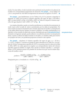 3.3 EL CÁLCULO DE LAS PROPIEDADES TERMODINÁMICAS 95
ración. En estas tablas, el valor mostrado entre paréntesis tras la presión en la cabecera de
la tabla es la correspondiente temperatura de saturación. Por ejemplo… en las Tablas A–4
y A–5 a una presión de 10,0 MPa la temperatura de saturación recogida es 311,06°C. ▲
Por ejemplo… para familiarizarse con las Tablas A–4 y A–5 se propone comprobar lo
siguiente: la Tabla A–4 da para el volumen específico del vapor de agua a 10,0 MPa y
600°C el valor 0,03837 m3
/kg. A 10,0 MPa y 100°C, la Tabla A–5 da para el volumen espe-
cífico del agua líquida el valor 1,0385 × 10–3
m3
/kg. ▲
Los estados obtenidos cuando se resuelven problemas no coinciden frecuentemente de
modo exacto sobre la malla de valores suministrados por las tablas de propiedades. Por
tanto resulta necesaria la interpolación entre entradas adyacentes de la tabla. La interpolación
en las tablas deberá hacerse siempre de manera cuidadosa. Las tablas suministradas en el
Apéndice se han extraído de tablas más extensas, diseñadas para que lainterpolación lineal,
ilustrada en el siguiente ejemplo, pueda utilizarse con suficiente precisión. La interpolación
lineal, cuando se utilicen las tablas incluidas en este libro, se considera válida para resolver
los ejemplos del texto y los problemas propuestos al final de cada capítulo.
Por ejemplo… calculemos el volumen específico del vapor de agua a p = 10 bar y
T = 215ºC. La figura 3.7 muestra un ejemplo de datos obtenidos de la Tabla A–4. A la pre-
sión de 10 bares, la temperatura específica de 215ºC se encuentra entre los valores de la tabla
de 200 y 240ºC, los cuales aparecen en negrita. Los correspondientes valores del volumen
específico aparecen también en negrita. Para calcular el volumen específico, v, correspon-
diente a 215ºC podemos pensar en la pendiente de una línea recta que una los estados adya-
centes de la tabla, es decir
pendiente =
Despejando para v, el resultado es v = 0,2141 m3
/kg. ▲
Figura 3.7 Ejemplo de interpola-
ción lineal.
interpolación lineal
0,2275 – 0,2060
( ) m3/kg
240 200

( )ºC
------------------------------------------------------------------
-
v 0,2060

( ) m3/kg
215 200

( )ºC
----------------------------------------------------
-

200 240
215
(215°C, v)
(240°C, 0,2275 )
m3
——
kg
(200°C, 0,2060 )
m3
——
kg
v
(m
3
/kg)
T(°C)
p = 10 bar
T(°C) v (m3
/kg)
200
215
240
0,2060
v = ?
0,2275
 