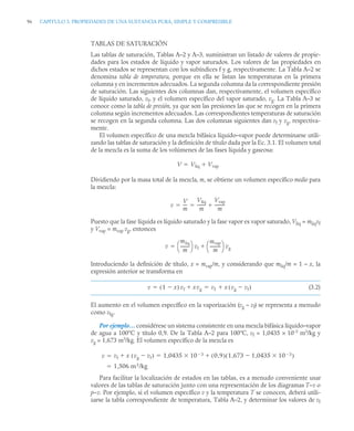 96 CAPITULO 3. PROPIEDADES DE UNA SUSTANCIA PURA, SIMPLE Y COMPRESIBLE
TABLAS DE SATURACIÓN
Las tablas de saturación, Tablas A–2 y A–3, suministran un listado de valores de propie-
dades para los estados de líquido y vapor saturados. Los valores de las propiedades en
dichos estados se representan con los subíndices f y g, respectivamente. La Tabla A–2 se
denomina tabla de temperatura, porque en ella se listan las temperaturas en la primera
columna y en incrementos adecuados. La segunda columna da la correspondiente presión
de saturación. Las siguientes dos columnas dan, respectivamente, el volumen específico
de líquido saturado, vf, y el volumen específico del vapor saturado, vg. La Tabla A–3 se
conoce como la tabla de presión, ya que son las presiones las que se recogen en la primera
columna según incrementos adecuados. Las correspondientes temperaturas de saturación
se recogen en la segunda columna. Las dos columnas siguientes dan vf y vg, respectiva-
mente.
El volumen específico de una mezcla bifásica líquido–vapor puede determinarse utili-
zando las tablas de saturación y la definición de título dada por la Ec. 3.1. El volumen total
de la mezcla es la suma de los volúmenes de las fases líquida y gaseosa:
Dividiendo por la masa total de la mezcla, m, se obtiene un volumen específico medio para
la mezcla:
Puesto que la fase líquida es líquido saturado y la fase vapor es vapor saturado, Vliq = mliqvf
y Vvap = mvap vg, entonces
Introduciendo la definición de título, x = mvap/m, y considerando que mliq/m = 1 – x, la
expresión anterior se transforma en
(3.2)
El aumento en el volumen específico en la vaporización (vg – vf) se representa a menudo
como vfg.
Por ejemplo… considérese un sistema consistente en una mezcla bifásica líquido–vapor
de agua a 100°C y título 0,9. De la Tabla A–2 para 100°C, vf = 1,0435 × 10–3
m3
/kg y
vg = 1,673 m3
/kg. El volumen específico de la mezcla es
Para facilitar la localización de estados en las tablas, es a menudo conveniente usar
valores de las tablas de saturación junto con una representación de los diagramas T–v o
p–v. Por ejemplo, si el volumen específico v y la temperatura T se conocen, deberá utili-
zarse la tabla correspondiente de temperatura, Tabla A–2, y determinar los valores de vf
V Vliq Vvap


v
V
m
---
-
Vliq
m
--------
Vvap
m
---------
-

 
v
mliq
m
--------
-
⎝ ⎠
⎛ ⎞ vf
mvap
m
----------
-
⎝ ⎠
⎛ ⎞ vg


v 1 x

( ) vf xvg
 vf x vg vf

( )

 
v vf x vg vf

( )
 1 0435 10 3
 0 9
,
( ) 1 673 1 0435 10 3


,

,
( )


,

1,506 m3/kg


 