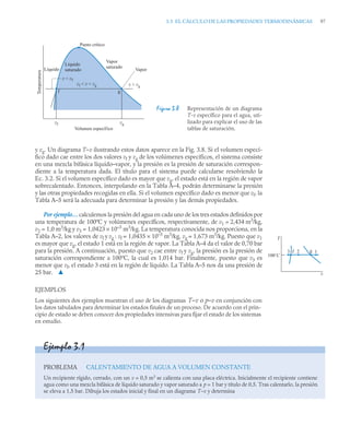 3.3 EL CÁLCULO DE LAS PROPIEDADES TERMODINÁMICAS 97
y vg. Un diagrama T–v ilustrando estos datos aparece en la Fig. 3.8. Si el volumen especí-
fico dado cae entre los dos valores vf y vg de los volúmenes específicos, el sistema consiste
en una mezcla bifásica líquido–vapor, y la presión es la presión de saturación correspon-
diente a la temperatura dada. El título para el sistema puede calcularse resolviendo la
Ec. 3.2. Si el volumen específico dado es mayor que vg, el estado está en la región de vapor
sobrecalentado. Entonces, interpolando en la Tabla A–4, podrán determinarse la presión
y las otras propiedades recogidas en ella. Si el volumen específico dado es menor que vf, la
Tabla A–5 será la adecuada para determinar la presión y las demás propiedades.
Por ejemplo… calculemos la presión del agua en cada uno de los tres estados definidos por
una temperatura de 100ºC y volúmenes específicos, respectivamente, de v1 = 2,434 m3
/kg,
v2 = 1,0 m3
/kg y v3 = 1,0423 × 10–3
m3
/kg. La temperatura conocida nos proporciona, en la
Tabla A–2, los valores de vf y vg : vf = 1,0435 × 10–3
m3
/kg, vg = 1,673 m3
/kg. Puesto que v1
es mayor que vg, el estado 1 está en la región de vapor. La Tabla A–4 da el valor de 0,70 bar
para la presión. A continuación, puesto que v2 cae entre vf y vg, la presión es la presión de
saturación correspondiente a 100ºC, la cual es 1,014 bar. Finalmente, puesto que v3 es
menor que vf, el estado 3 está en la región de líquido. La Tabla A–5 nos da una presión de
25 bar. ▲
EJEMPLOS
Los siguientes dos ejemplos muestran el uso de los diagramas T–v o p–v en conjunción con
los datos tabulados para determinar los estados finales de un proceso. De acuerdo con el prin-
cipio de estado se deben conocer dos propiedades intensivas para fijar el estado de los sistemas
en estudio.
Figura 3.8 Representación de un diagrama
T-v específico para el agua, uti-
lizado para explicar el uso de las
tablas de saturación.
vf vg
Temperatura
Volumen específico
Líquido
Líquido
saturado
Vapor
saturado
Punto crítico
v  vf
v  vg
vf  v  vg
Vapor
f g
T
100˚C
3 f 2 g 1
v
Ejemplo 3.1
PROBLEMA CALENTAMIENTO DE AGUA A VOLUMEN CONSTANTE
Un recipiente rígido, cerrado, con un v = 0,5 m3
se calienta con una placa eléctrica. Inicialmente el recipiente contiene
agua como una mezcla bifásica de líquido saturado y vapor saturado a p = 1 bar y título de 0,5. Tras calentarlo, la presión
se eleva a 1,5 bar. Dibuja los estados inicial y final en un diagrama T–v y determina
 