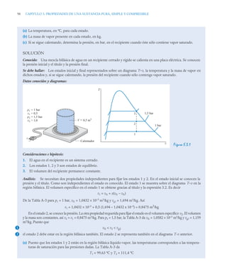 98 CAPITULO 3. PROPIEDADES DE UNA SUSTANCIA PURA, SIMPLE Y COMPRESIBLE
(a) La temperatura, en ºC, para cada estado.
(b) La masa de vapor presente en cada estado, en kg.
(c) Si se sigue calentando, determina la presión, en bar, en el recipiente cuando éste sólo contiene vapor saturado.
SOLUCIÓN
Conocido: Una mezcla bifásica de agua en un recipiente cerrado y rígido se calienta en una placa eléctrica. Se conocen
la presión inicial y el título y la presión final.
Se debe hallar: Los estados inicial y final representados sobre un diagrama T–v, la temperatura y la masa de vapor en
dichos estados y, si se sigue calentando, la presión del recipiente cuando sólo contenga vapor saturado.
Datos conocidos y diagramas:
Figura E.3.1
Consideraciones e hipótesis:
1. El agua en el recipiente es un sistema cerrado.
2. Los estados 1, 2 y 3 son estados de equilibrio.
3. El volumen del recipiente permanece constante.
Análisis: Se necesitan dos propiedades independientes para fijar los estados 1 y 2. En el estado inicial se conocen la
presión y el título. Como son independientes el estado es conocido. El estado 1 se muestra sobre el diagrama T–v en la
región bifásica. El volumen específico en el estado 1 se obtiene gracias al título y la expresión 3.2. Es decir
v1 = vf1 + x(vf1 – vf1)
De la Tabla A-3 para p1 = 1 bar, vf1 = 1,0432 × 10–3
m3
/kg y vg1 = 1,694 m3
/kg. Así
v1 = 1,0432 × 10–3
+ 0,5 (1,694 – 1,0432 x 10–3
) = 0,8475 m3
/kg
En el estado 2, se conoce la presión. La otra propiedad requerida para fijar el estado es el volumen específico v2. El volumen
y la masa son constantes, así v2 = v1 = 0,8475 m3
/kg. Para p2 = 1,5 bar, la Tabla A-3 da vf2 = 1,0582 × 10–3
m3
/kg y vg2 = 1,159
m3
/kg. Puesto que
vf2  v2  vg2
el estado 2 debe estar en la región bifásica también. El estado 2 se representa también en el diagrama T-v anterior.
(a) Puesto que los estados 1 y 2 están en la región bifásica líquido-vapor, las temperaturas corresponden a las tempera-
turas de saturación para las presiones dadas. La Tabla A-3 da
T1 = 99,63 ºC y T2 = 111,4 ºC
v
T
1 bar
1,5 bar
V = 0,5 m3
Calentador
p1
x1
p2
x3
= 1 bar
= 0,5
= 1,5 bar
= 1,0
+
–
3
2
1
1
2
 