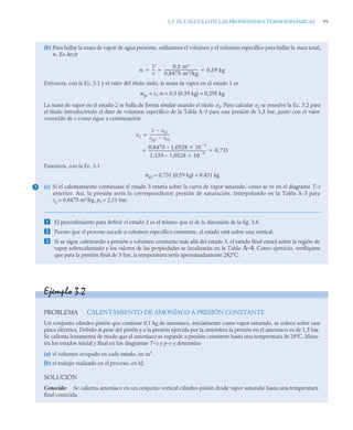 3.3 EL CÁLCULO DE LAS PROPIEDADES TERMODINÁMICAS 99
(b) Para hallar la masa de vapor de agua presente, utilizamos el volumen y el volumen específico para hallar la masa total,
m. Es decir
Entonces, con la Ec. 3.1 y el valor del título dado, la masa de vapor en el estado 1 es
mg1 = x1 m = 0,5 (0,59 kg) = 0,295 kg
La masa de vapor en el estado 2 se halla de forma similar usando el título x2. Para calcular x2 se resuelve la Ec. 3.2 para
el título introduciendo el dato de volumen específico de la Tabla A-3 para una presión de 1,5 bar, junto con el valor
conocido de v como sigue a continuación
Entonces, con la Ec. 3.1
mg2 = 0,731 (0,59 kg) = 0,431 kg
(c) Si el calentamiento continuase el estado 3 estaría sobre la curva de vapor saturado, como se ve en el diagrama T-v
anterior. Así, la presión sería la correspondiente presión de saturación. Interpolando en la Tabla A-3 para
vg = 0,8475 m3
/kg, p3 = 2,11 bar.
 El procedimiento para definir el estado 2 es el mismo que el de la discusión de la fig. 3.8.
 Puesto que el proceso sucede a volumen específico constante, el estado está sobre una vertical.
 Si se sigue calentando a presión a volumen constante más allá del estado 3, el estado final estará sobre la región de
vapor sobrecalentado y los valores de las propiedades se localizarán en la Tabla A–4. Como ejercicio, verifíquese
que para la presión final de 3 bar, la temperatura sería aproximadamente 282ºC.
m
V
v
---
-
0,5 m3
0,8475 m3/kg
------------------------------------
- 0,59 kg
  
x2
v vf2

vg2 vf2

---------------------
-

0,8475 – 1,0528 10
3


1,159 – 1,0528 10
3


--------------------------------------------------------------
-
= 0 731
,

3
Ejemplo 3.2
PROBLEMA CALENTAMIENTO DE AMONÍACO A PRESIÓN CONSTANTE
Un conjunto cilindro-pistón que contiene 0,1 kg de amoniaco, inicialmente como vapor saturado, se coloca sobre una
placa eléctrica. Debido al peso del pistón y a la presión ejercida por la atmósfera la presión en el amoniaco es de 1,5 bar.
Se calienta lentamente de modo que el amoniaco se expande a presión constante hasta una temperatura de 28ºC. Mues-
tra los estados inicial y final en los diagramas T–v y p–v y determina
(a) el volumen ocupado en cada estado, en m3
.
(b) el trabajo realizado en el proceso, en kJ.
SOLUCIÓN
Conocido: Se calienta amoniaco en un conjunto vertical cilindro-pistón desde vapor saturado hasta una temperatura
final conocida.
 