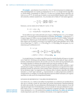 102 CAPITULO 3. PROPIEDADES DE UNA SUSTANCIA PURA, SIMPLE Y COMPRESIBLE
Por ejemplo… para ilustrar el uso de las Ecs. 3.6 y 3.7 determinaremos la entalpía espe-
cífica del Refrigerante 22 cuando su temperatura es 12 °C y su energía interna específica
es 144,58 kJ/kg. Consultando la Tabla A–7, el valor de la energía interna específica cae
entre uf y ug a 12 °C, de modo que el estado es una mezcla bifásica líquido–vapor. El título
de la mezcla se obtiene usando la Ec. 3.6 y los datos de la Tabla A–7 del modo siguiente:
Entonces, con los valores de la Tabla A–7, la Ec. 3.7 da
▲
En las tablas de vapor sobrecalentado para el agua y el Refrigerante–12, u y h se tabulan
junto con v como funciones de la temperatura y la presión. Por ejemplo… evaluaremos T, v
y h para el agua a 0,1 MPa y con una energía interna específica de 2.537,3 kJ/kg. Volviendo
a la Tabla A–3, obsérvese que el valor dado de u es mayor que ug a 1,0 bar (ug = 2.506,1 kJ/kg).
Esto sugiere que el estado se encuentra en la región de vapor sobrecalentado. De la Tabla
A–4 se extrae que T = 120°C, v = 1,793 m3
/kg y h = 2.716,6 kJ/kg. De otra parte, h y u se
relacionan por la definición de h:
La energía interna y la entalpía específicas para los estados líquidos del agua se recogen
en la Tabla A–5. El formato de esta tabla es el mismo que el de la tabla de vapor sobreca-
lentado considerada previamente. De acuerdo con esto, los valores de las propiedades para
los estados líquidos se obtienen del mismo modo que para los estados de vapor.
La Tabla A–6 da las propiedades de los estados de equilibrio de sólido saturado y vapor
saturado para el agua. La primera columna recoge la temperatura y la segunda da la corres-
pondiente presión de saturación. Estos estados están a presiones y temperaturas por debajo
de las del punto triple. Las siguientes dos columnas dan el volumen específico del sólido
saturado vi y el del vapor saturado vg, respectivamente. La tabla proporciona también la
energía interna, la entalpía y la entropía específicas para los sólidos saturados y los vapores
saturados en cada una de las temperaturas listadas.
ESTADOS DE REFERENCIA Y VALORES DE REFERENCIA
Los valores de u, h y s dados en las tablas de propiedades no se obtienen por medida directa
sino que se calculan a partir de otros datos que pueden determinarse experimentalmente
de modo más sencillo. Los procedimientos informatizados de cálculo requieren el uso del
segundo principio de la Termodinámica, por eso el estudio de estos procedimientos se pos-
pone hasta el Cap. 11 después de haber introducido el segundo principio. Sin embargo,
como calculamos u, h y s, la cuestión de los estados de referencia y los valores de referencia
resulta importante y por ello se considera, brevemente, en los siguientes párrafos.
x
u uf

ug uf

-----------------
-
144,58 58,77

230,38 58,77

----------------------------------------
- 0 5
,
  
h 1 x

( ) hf xhg


= 1 0 5
,

( ) 59 35
,
( ) 0 5 253 99
,
( )
,
 156 67 kJ/kg
,

h u pv


= 2537,3
kJ
kg
-----
- 105 N
m2
-------
⎝ ⎠
⎛ ⎞ 1,793
m3
kg
-------
⎝ ⎠
⎛ ⎞ 1 kJ
103 N·m
----------------------
-

= 2537,3 179 3
,
 2716 6 kJ/kg
,
 ▲
estados de referencia
valores de referencia
 